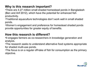 Why is this research important?
•There are 4.27 million small shaded homestead ponds in Bangladesh
(Ben and Arif 2012), which have the potential for enhanced fish
productivity.
•Traditional aquaculture technologies don’t work well in small shaded
ponds.
•Women’s engagement and preference for homestead shaded ponds
provide opportunities for greater equity of benefits.
How this research is different?
•It engages farmers as co-researchers in knowledge generation and
analysis.
•The research seeks to understand alternative food systems appropriate
for shaded multi-use ponds.
•The focus is on a regular off-take of fish for consumption as the primary
objective.
 
