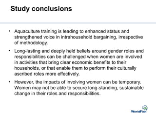 Study conclusions
• Aquaculture training is leading to enhanced status and
strengthened voice in intrahousehold bargaining, irrespective
of methodology.
• Long-lasting and deeply held beliefs around gender roles and
responsibilities can be challenged when women are involved
in activities that bring clear economic benefits to their
households, or that enable them to perform their culturally
ascribed roles more effectively.
• However, the impacts of involving women can be temporary.
Women may not be able to secure long-standing, sustainable
change in their roles and responsibilities.
 