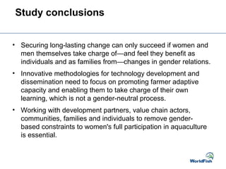 • Securing long-lasting change can only succeed if women and
men themselves take charge of—and feel they benefit as
individuals and as families from—changes in gender relations.
• Innovative methodologies for technology development and
dissemination need to focus on promoting farmer adaptive
capacity and enabling them to take charge of their own
learning, which is not a gender-neutral process.
• Working with development partners, value chain actors,
communities, families and individuals to remove gender-
based constraints to women's full participation in aquaculture
is essential.
Study conclusions
 