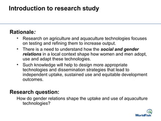 Introduction to research study
Rationale:
• Research on agriculture and aquaculture technologies focuses
on testing and refining them to increase output.
• There is a need to understand how the social and gender
relations in a local context shape how women and men adopt,
use and adapt these technologies.
• Such knowledge will help to design more appropriate
technologies and dissemination strategies that lead to
independent uptake, sustained use and equitable development
outcomes.
Research question:
How do gender relations shape the uptake and use of aquaculture
technologies?
 