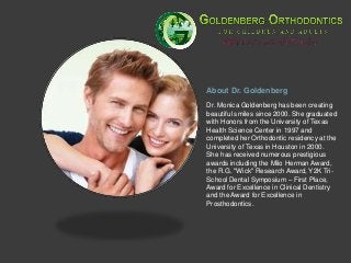 About Dr. Goldenberg
Dr. Monica Goldenberg has been creating
beautiful smiles since 2000. She graduated
with Honors from the University of Texas
Health Science Center in 1997 and
completed her Orthodontic residency at the
University of Texas in Houston in 2000.
She has received numerous prestigious
awards including the Milo Herman Award,
the R.G. "Wick" Research Award, Y2K Tri-
School Dental Symposium – First Place,
Award for Excellence in Clinical Dentistry
and the Award for Excellence in
Prosthodontics.
 