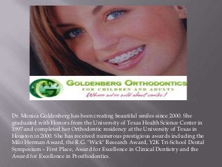 Dr. Monica Goldenberg has been creating beautiful smiles since 2000. She
graduated with Honors from the University of Texas Health Science Center in
1997 and completed her Orthodontic residency at the University of Texas in
Houston in 2000. She has received numerous prestigious awards including the
Milo Herman Award, the R.G. "Wick" Research Award, Y2K Tri-School Dental
Symposium – First Place, Award for Excellence in Clinical Dentistry and the
Award for Excellence in Prosthodontics.
 