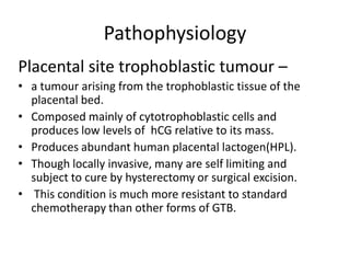 Pathophysiology
Placental site trophoblastic tumour –
• a tumour arising from the trophoblastic tissue of the
placental bed.
• Composed mainly of cytotrophoblastic cells and
produces low levels of hCG relative to its mass.
• Produces abundant human placental lactogen(HPL).
• Though locally invasive, many are self limiting and
subject to cure by hysterectomy or surgical excision.
• This condition is much more resistant to standard
chemotherapy than other forms of GTB.

 