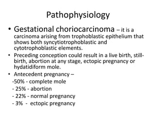 Pathophysiology
• Gestational choriocarcinoma – it is a

carcinoma arising from trophoblastic epithelium that
shows both syncytiotrophoblastic and
cytotrophoblastic elements.
• Preceding conception could result in a live birth, stillbirth, abortion at any stage, ectopic pregnancy or
hydatidiform mole.
• Antecedent pregnancy –
-50% - complete mole
- 25% - abortion
- 22% - normal pregnancy
- 3% - ectopic pregnancy

 
