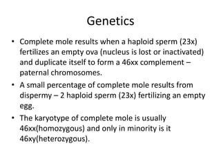 Genetics
• Complete mole results when a haploid sperm (23x)
fertilizes an empty ova (nucleus is lost or inactivated)
and duplicate itself to form a 46xx complement –
paternal chromosomes.
• A small percentage of complete mole results from
dispermy – 2 haploid sperm (23x) fertilizing an empty
egg.
• The karyotype of complete mole is usually
46xx(homozygous) and only in minority is it
46xy(heterozygous).

 
