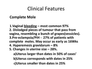 Clinical Features
Complete Mole
1.Vaginal bleeding – most common 97%
2. Dislodged pieces of tumour that pass from
vagina, resembling a bunch of grapes(vessicles).
3.Pre-eclampsia/PIH - 27% of patients with
complete moles. May occur as early as 16Wks
4. Hyperemesis gravidarum – 8%
5. Changes in uterine size – 28%.
a)Uterus larger than dates in 50% of cases’
b)Uterus corresponds with dates in 25%
c)Uterus smaller than dates in 25%

 