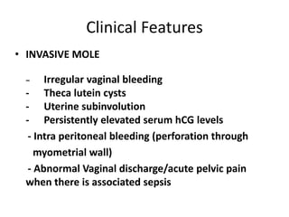 Clinical Features
• INVASIVE MOLE
Irregular vaginal bleeding
- Theca lutein cysts
- Uterine subinvolution
- Persistently elevated serum hCG levels
- Intra peritoneal bleeding (perforation through
myometrial wall)
- Abnormal Vaginal discharge/acute pelvic pain
when there is associated sepsis
−

 