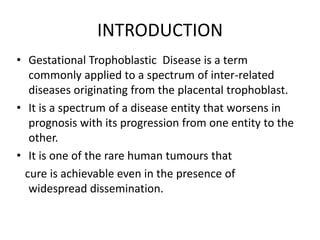 INTRODUCTION
• Gestational Trophoblastic Disease is a term
commonly applied to a spectrum of inter-related
diseases originating from the placental trophoblast.
• It is a spectrum of a disease entity that worsens in
prognosis with its progression from one entity to the
other.
• It is one of the rare human tumours that
cure is achievable even in the presence of
widespread dissemination.

 