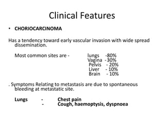 Clinical Features
• CHORIOCARCINOMA

Has a tendency toward early vascular invasion with wide spread
dissemination.
Most common sites are -

lungs
Vagina
Pelvis
Liver
Brain

-80%
-30%
- 20%
- 10%
- 10%

. Symptoms Relating to metastasis are due to spontaneous
bleeding at metastatic site.
Lungs

-

Chest pain
Cough, haemoptysis, dyspnoea

 