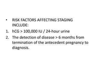 •

RISK FACTORS AFFECTING STAGING
INCLUDE:
1. hCG > 100,000 IU / 24-hour urine
2. The detection of disease > 6 months from
termination of the antecedent pregnancy to
diagnosis.

 