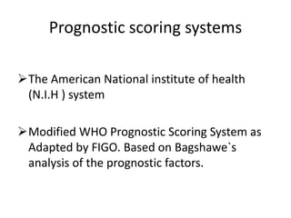Prognostic scoring systems
The American National institute of health
(N.I.H ) system
Modified WHO Prognostic Scoring System as
Adapted by FIGO. Based on Bagshawe`s
analysis of the prognostic factors.

 