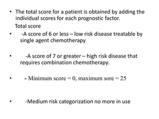 • The total score for a patient is obtained by adding the
individual scores for each prognostic factor.
Total score
•
-A score of 6 or less – low risk disease treatable by
single agent chemotherapy
•

-A score of 7 or greater – high risk disease that
requires combination chemotherapy.

•

- Minimum score = 0, maximum sore = 25

•

-Medium risk categorization no more in use

 