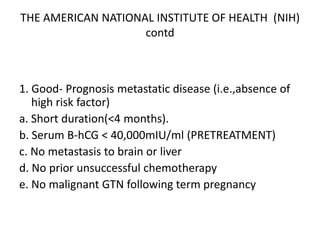 THE AMERICAN NATIONAL INSTITUTE OF HEALTH (NIH)
contd

1. Good- Prognosis metastatic disease (i.e.,absence of
high risk factor)
a. Short duration(<4 months).
b. Serum B-hCG < 40,000mIU/ml (PRETREATMENT)
c. No metastasis to brain or liver
d. No prior unsuccessful chemotherapy
e. No malignant GTN following term pregnancy

 