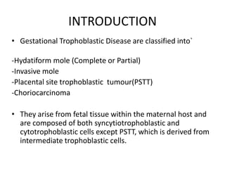 INTRODUCTION
• Gestational Trophoblastic Disease are classified into`

-Hydatiform mole (Complete or Partial)
-Invasive mole
-Placental site trophoblastic tumour(PSTT)
-Choriocarcinoma
• They arise from fetal tissue within the maternal host and
are composed of both syncytiotrophoblastic and
cytotrophoblastic cells except PSTT, which is derived from
intermediate trophoblastic cells.

 