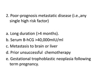 2. Poor-prognosis metastatic disease (i.e.,any
single high risk factor)
a. Long duration (>4 months).
b. Serum B-hCG >40,000mIU/ml
c. Metastasis to brain or liver
d. Prior unsuccessful chemotherapy
e. Gestational trophoblastic neoplasia following
term pregnancy.

 