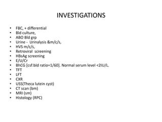 INVESTIGATIONS
•
•
•
•
•
•
•
•
•
•
•
•
•
•
•
•

FBC, + differential
Bld culture,
ABO Bld grp
Urine - Urinalysis &m/c/s,
HVS m/c/s,
Retroviral screening
HBsAg screening
E/U/Cr
BhCG [csf:bld ratio=1/60]. Normal serum level <2IU/L.
TFT
LFT
CXR
USS(Theca lutein cyst)
CT scan (bm)
MRI (sm)
Histology (RPC)

 