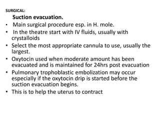 SURGICAL:

•

•
•
•
•
•

Suction evacuation.
Main surgical procedure esp. in H. mole.
In the theatre start with IV fluids, usually with
crystalloids
Select the most appropriate cannula to use, usually the
largest.
Oxytocin used when moderate amount has been
evacuated and is maintained for 24hrs post evacuation
Pulmonary trophoblastic embolization may occur
especially if the oxytocin drip is started before the
suction evacuation begins.
This is to help the uterus to contract

 