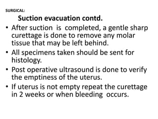 SURGICAL:

•
•

•
•

Suction evacuation contd.
After suction is completed, a gentle sharp
curettage is done to remove any molar
tissue that may be left behind.
All specimens taken should be sent for
histology.
Post operative ultrasound is done to verify
the emptiness of the uterus.
If uterus is not empty repeat the curettage
in 2 weeks or when bleeding occurs.

 