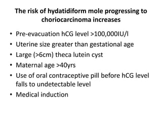 The risk of hydatidiform mole progressing to
choriocarcinoma increases
•
•
•
•
•

Pre-evacuation hCG level >100,000IU/l
Uterine size greater than gestational age
Large (>6cm) theca lutein cyst
Maternal age >40yrs
Use of oral contraceptive pill before hCG level
falls to undetectable level
• Medical induction

 