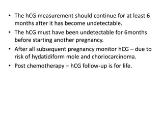 • The hCG measurement should continue for at least 6
months after it has become undetectable.
• The hCG must have been undetectable for 6months
before starting another pregnancy.
• After all subsequent pregnancy monitor hCG – due to
risk of hydatidiform mole and choriocarcinoma.
• Post chemotherapy – hCG follow-up is for life.

 