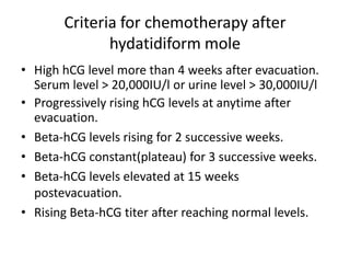 Criteria for chemotherapy after
hydatidiform mole
• High hCG level more than 4 weeks after evacuation.
Serum level > 20,000IU/l or urine level > 30,000IU/l
• Progressively rising hCG levels at anytime after
evacuation.
• Beta-hCG levels rising for 2 successive weeks.
• Beta-hCG constant(plateau) for 3 successive weeks.
• Beta-hCG levels elevated at 15 weeks
postevacuation.
• Rising Beta-hCG titer after reaching normal levels.

 