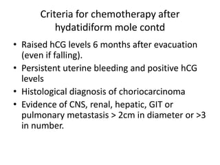 Criteria for chemotherapy after
hydatidiform mole contd
• Raised hCG levels 6 months after evacuation
(even if falling).
• Persistent uterine bleeding and positive hCG
levels
• Histological diagnosis of choriocarcinoma
• Evidence of CNS, renal, hepatic, GIT or
pulmonary metastasis > 2cm in diameter or >3
in number.

 