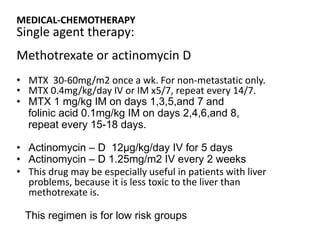 MEDICAL-CHEMOTHERAPY

Single agent therapy:

Methotrexate or actinomycin D
• MTX 30-60mg/m2 once a wk. For non-metastatic only.
• MTX 0.4mg/kg/day IV or IM x5/7, repeat every 14/7.
• MTX 1 mg/kg IM on days 1,3,5,and 7 and
folinic acid 0.1mg/kg IM on days 2,4,6,and 8,
repeat every 15-18 days.
• Actinomycin – D 12µg/kg/day IV for 5 days
• Actinomycin – D 1.25mg/m2 IV every 2 weeks
• This drug may be especially useful in patients with liver
problems, because it is less toxic to the liver than
methotrexate is.
This regimen is for low risk groups

 