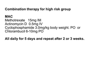 Combination therapy for high risk group
MAC
Methotrexate 15mg IM
Actinomycin D 0.5mg IV
Cyclophosphamide 3.0mg/kg body weight. PO or
Chlorambucil 6-10mg PO

All daily for 5 days and repeat after 2 or 3 weeks.

 