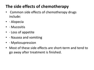 The side effects of chemotherapy
• Common side effects of chemotherapy drugs
include:
• · Alopecia
• · Mucositis
• · Loss of appetite
• · Nausea and vomiting
• · Myelosupression
• Most of these side effects are short-term and tend to
go away after treatment is finished.

 