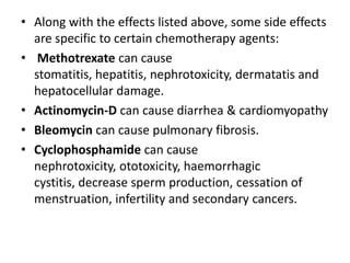• Along with the effects listed above, some side effects
are specific to certain chemotherapy agents:
• Methotrexate can cause
stomatitis, hepatitis, nephrotoxicity, dermatatis and
hepatocellular damage.
• Actinomycin-D can cause diarrhea & cardiomyopathy
• Bleomycin can cause pulmonary fibrosis.
• Cyclophosphamide can cause
nephrotoxicity, ototoxicity, haemorrhagic
cystitis, decrease sperm production, cessation of
menstruation, infertility and secondary cancers.

 