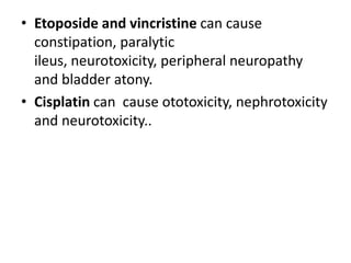 • Etoposide and vincristine can cause
constipation, paralytic
ileus, neurotoxicity, peripheral neuropathy
and bladder atony.
• Cisplatin can cause ototoxicity, nephrotoxicity
and neurotoxicity..

 