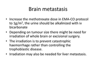 Brain metastasis
• Increase the methotrexate dose in EMA-CO protocol
to 1g/m2, the urine should be alkalinized with iv
bicarbonate
• Depending on tumour size there might be need for
irradiation of whole brain or excisional surgery.
• The irradiation is to prevent catastrophic
haemorrhage rather than controlling the
trophoblastic disease.
• Irradiation may also be needed for liver metastasis.

 
