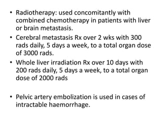 • Radiotherapy: used concomitantly with
combined chemotherapy in patients with liver
or brain metastasis.
• Cerebral metastasis Rx over 2 wks with 300
rads daily, 5 days a week, to a total organ dose
of 3000 rads.
• Whole liver irradiation Rx over 10 days with
200 rads daily, 5 days a week, to a total organ
dose of 2000 rads
• Pelvic artery embolization is used in cases of
intractable haemorrhage.

 
