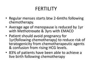 FERTILITY
• Regular menses starts btw 2-6mths following
chemotherapy.
• Average age of menopause is reduced by 1yr
with Methotrexate & 3yrs with EMACO
• Patient should avoid pregnancy for
1yr(following chemotherapy) to reduce risk of
teratogenicity from chemotherapeutic agents
& confusion from rising HCG levels.
• 83% of patients have been able to achieve a
live birth following chemotherapy

 
