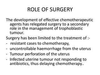 ROLE OF SURGERY
The development of effective chemotherapeutic
agents has relegated surgery to a secondary
role in the management of trophoblastic
tumour.
Surgery has been limited to the treatment of :- resistant cases to chemotherapy,
- uncontrollable haemorrhage from the uterus
- Tumour perforation of the uterus
- Infected uterine tumour not responding to
antibiotics, thus delaying chemotherapy..

 