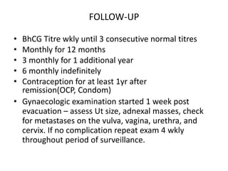 FOLLOW-UP
•
•
•
•
•

BhCG Titre wkly until 3 consecutive normal titres
Monthly for 12 months
3 monthly for 1 additional year
6 monthly indefinitely
Contraception for at least 1yr after
remission(OCP, Condom)
• Gynaecologic examination started 1 week post
evacuation – assess Ut size, adnexal masses, check
for metastases on the vulva, vagina, urethra, and
cervix. If no complication repeat exam 4 wkly
throughout period of surveillance.

 