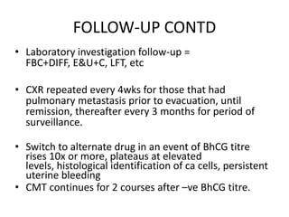 FOLLOW-UP CONTD
• Laboratory investigation follow-up =
FBC+DIFF, E&U+C, LFT, etc
• CXR repeated every 4wks for those that had
pulmonary metastasis prior to evacuation, until
remission, thereafter every 3 months for period of
surveillance.
• Switch to alternate drug in an event of BhCG titre
rises 10x or more, plateaus at elevated
levels, histological identification of ca cells, persistent
uterine bleeding
• CMT continues for 2 courses after –ve BhCG titre.

 