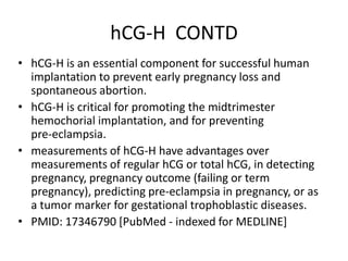 hCG-H CONTD
• hCG-H is an essential component for successful human
implantation to prevent early pregnancy loss and
spontaneous abortion.
• hCG-H is critical for promoting the midtrimester
hemochorial implantation, and for preventing
pre-eclampsia.
• measurements of hCG-H have advantages over
measurements of regular hCG or total hCG, in detecting
pregnancy, pregnancy outcome (failing or term
pregnancy), predicting pre-eclampsia in pregnancy, or as
a tumor marker for gestational trophoblastic diseases.
• PMID: 17346790 [PubMed - indexed for MEDLINE]

 