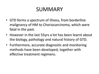 SUMMARY
• GTD forms a spectrum of illness, from borderline
malignancy of HM to Choriocarcinoma, which were
fatal in the past.
• However in the last 55yrs a lot has been learnt about
the biology, pathology and natural history of GTD.
• Furthermore, accurate diagnostic and monitoring
methods have been developed, together with
effective treatment regimens.

 