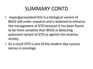 SUMMARY CONTD
• Hyperglycosylated hCG is a biological variant of
BhCG still under research and is believed to enhance
the management of GTD because it has been found
to be more sensitive than BhCG in detecting
quiescent variant of GTD as against the invasive
variety.
• As a result GTD is one of the modern day success
stories in oncology

 