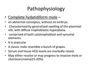 Pathophysiology
• Complete hydatidiform mole –
• an abnormal conceptus, without an embryo.
• Characterised by generalized swelling of the placental
villi, with diffuse trophoblastic hyperplasia.
• comprised of both cytotrophoblast and syncytial
elements.
• It is avascular
• A classic mole resemble a bunch of grapes.
• Serum and tissue HCG levels are markedly raised.
• May either resolve or may progress to invasive mole or
choriocarcinoma(15-20%).

 