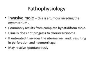Pathophysiology
• Invasive mole – this is a tumour invading the
•
•
•
•

myometrium .
Commonly results from complete hydatidiform mole.
Usually does not progress to choriocarcinoma.
If untreated it invades the uterine wall and , resulting
in perforation and haemorrhage.
May resolve spontaneously

 