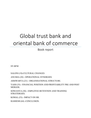 Global trust bank and 
oriental bank of commerce 
Book report 
SY-BFM 
SALONI (19)-CULTURAL CHANGES 
ANUSHA (20) - OPERATIONAL SYNERGIES. 
AISHWARYA (21) - ORGANISATIONAL STRUCTURE. 
YASH (35) - FINANCIAL POSITION AND PROFITABILITY PRE AND POST 
MERGER. 
SOWJANYA (50) - EMPLOYEE RETENTION AND TRAINING 
STRATERGIES. 
KOMAL (53) - IMPACT ON HR. 
RASHESH (64) -CONCLUSION. 
 