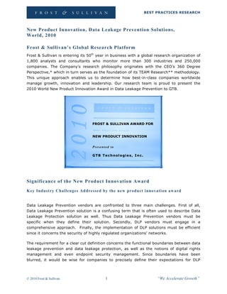 BEST PRACTICES RESEARCH




New Product Innovation, Data Leakage Prevention Solutions,
World, 2010

Frost & Sullivan’s Global Research Platform
Frost & Sullivan is entering its 50th year in business with a global research organization of
1,800 analysts and consultants who monitor more than 300 industries and 250,000
companies. The Company’s research philosophy originates with the CEO’s 360 Degree
Perspective,* which in turn serves as the foundation of its TEAM Research** methodology.
This unique approach enables us to determine how best-in-class companies worldwide
manage growth, innovation and leadership. Our research team is proud to present the
2010 World New Product Innovation Award in Data Leakage Prevention to GTB.




                                   FROST & SULLIVAN AWARD FOR


                                   NEW PRODUCT INNOVATION


                                   Presented to

                                   G T B T e c h n ol o g i e s, I n c .




Significance of the New Product Innovation Award
Key Industry Challenges Addressed by the new product innovati on aw ard


Data Leakage Prevention vendors are confronted to three main challenges. First of all,
Data Leakage Prevention solution is a confusing term that is often used to describe Data
Leakage Protection solution as well. Thus Data Leakage Prevention vendors must be
specific when they define their solution. Secondly, DLP vendors must engage in a
comprehensive approach. Finally, the implementation of DLP solutions must be efficient
since it concerns the security of highly regulated organizations’ networks.

The requirement for a clear cut definition concerns the functional boundaries between data
leakage prevention and data leakage protection, as well as the notions of digital rights
management and even endpoint security management. Since boundaries have been
blurred, it would be wise for companies to precisely define their expectations for DLP




© 2010 Frost & Sullivan                     1                                   “We Accelerate Growth”
 