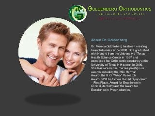 About Dr. Goldenberg
Dr. Monica Goldenberg has been creating
beautiful smiles since 2000. She graduated
with Honors from the University of Texas
Health Science Center in 1997 and
completed her Orthodontic residency at the
University of Texas in Houston in 2000.
She has received numerous prestigious
awards including the Milo Herman
Award, the R.G. "Wick" Research
Award, Y2K Tri-School Dental Symposium
– First Place, Award for Excellence in
Clinical Dentistry and the Award for
Excellence in Prosthodontics.
 