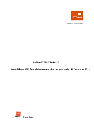  
 
   
 
 
 
 
 
 
 
 
 
 
 
 
 
 
 
 
 
 
 
 
 
 
 
 
 
 
 
 
 
 
 
 
 
 
 
            GUARANTY TRUST BANK PLC 
 
       
    Consolidated IFRS financial statements for the year ended 31 December 2011 
 
 
      
       
 
 
       
 
 
 
 
 
 
 
 
 
 
 
 
 
 
 
Orange Rules 
 