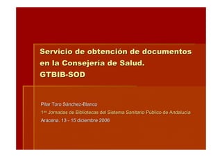 Servicio de obtención de documentos
en la Consejería de Salud.
GTBIB-SOD


Pilar Toro Sánchez-Blanco
1as Jornadas de Bibliotecas del Sistema Sanitario Público de Andalucía
Aracena, 13 - 15 diciembre 2006
 