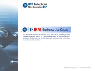 Business Use Cases
This document describes the ability of GTB’s DLP Suite in extending its Data
Leakage Prevention policies to External parties such as Business Partners,
Vendors & Contractors once confidential or any business critical information
leaves the network perimeter.




                                                                  GTB Technologies, Inc. - Confidential 2012.
 
