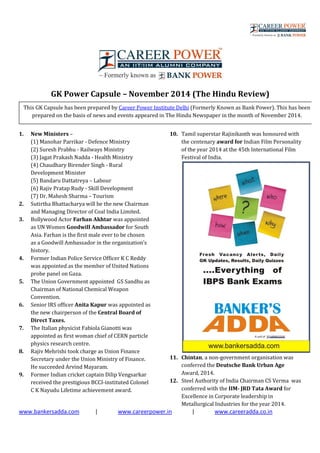 www.bankersadda.com | www.careerpower.in | www.careeradda.co.in
GK Power Capsule – November 2014 (The Hindu Review)
1. New Ministers –
(1) Manohar Parrikar - Defence Ministry
(2) Suresh Prabhu - Railways Ministry
(3) Jagat Prakash Nadda - Health Ministry
(4) Chaudhary Birender Singh - Rural
Development Minister
(5) Bandaru Dattatreya – Labour
(6) Rajiv Pratap Rudy - Skill Development
(7) Dr. Mahesh Sharma – Tourism
2. Sutirtha Bhattacharya will be the new Chairman
and Managing Director of Coal India Limited.
3. Bollywood Actor Farhan Akhtar was appointed
as UN Women Goodwill Ambassador for South
Asia. Farhan is the first male ever to be chosen
as a Goodwill Ambassador in the organization’s
history.
4. Former Indian Police Service Officer K C Reddy
was appointed as the member of United Nations
probe panel on Gaza.
5. The Union Government appointed GS Sandhu as
Chairman of National Chemical Weapon
Convention.
6. Senior IRS officer Anita Kapur was appointed as
the new chairperson of the Central Board of
Direct Taxes.
7. The Italian physicist Fabiola Gianotti was
appointed as first woman chief of CERN particle
physics research centre.
8. Rajiv Mehrishi took charge as Union Finance
Secretary under the Union Ministry of Finance.
He succeeded Arvind Mayaram.
9. Former Indian cricket captain Dilip Vengsarkar
received the prestigious BCCI-instituted Colonel
C K Nayudu Lifetime achievement award.
10. Tamil superstar Rajinikanth was honoured with
the centenary award for Indian Film Personality
of the year 2014 at the 45th International Film
Festival of India.
11. Chintan, a non-government organisation was
conferred the Deutsche Bank Urban Age
Award, 2014.
12. Steel Authority of India Chairman CS Verma was
conferred with the IIM- JRD Tata Award for
Excellence in Corporate leadership in
Metallurgical Industries for the year 2014.
This GK Capsule has been prepared by Career Power Institute Delhi (Formerly Known as Bank Power). This has been
prepared on the basis of news and events appeared in The Hindu Newspaper in the month of November 2014.
 