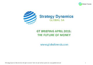 ©	
  Strategy	
  Dynamics	
  Global	
  Limited.	
  All	
  rights	
  reserved.	
  	
  Not	
  to	
  be	
  used	
  without	
  permission.	
  www.globaltrends.com	
   1	
  
GT	
  BRIEFING	
  APRIL	
  2015:	
  
THE	
  FUTURE	
  OF	
  MONEY	
  
www.globaltrends.com	
  
 
